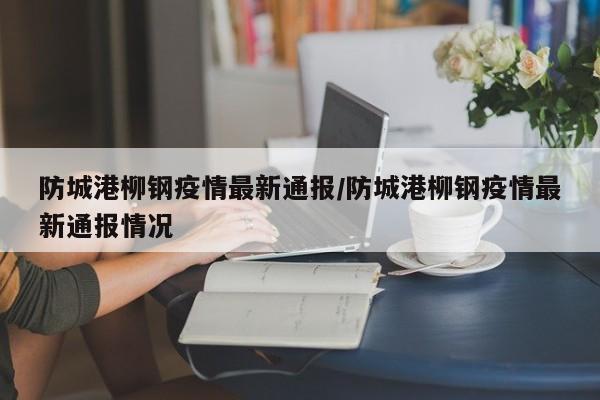 防城港柳钢疫情最新通报/防城港柳钢疫情最新通报情况
