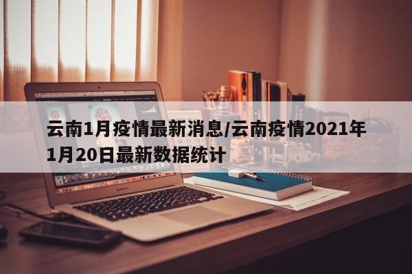 云南1月疫情最新消息/云南疫情2021年1月20日最新数据统计