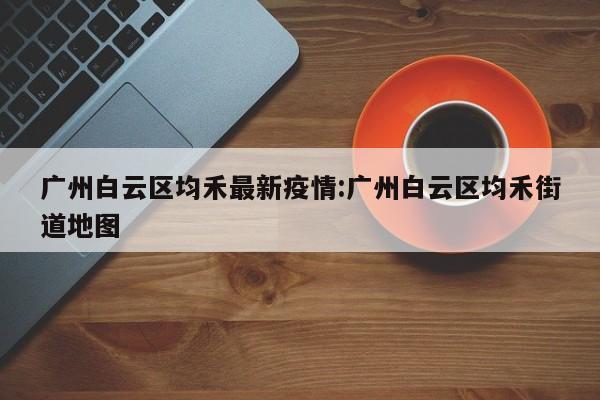 广州白云区均禾最新疫情:广州白云区均禾街道地图