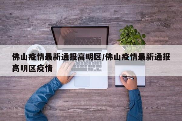 佛山疫情最新通报高明区/佛山疫情最新通报高明区疫情